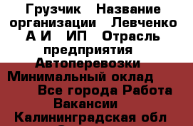 Грузчик › Название организации ­ Левченко А.И., ИП › Отрасль предприятия ­ Автоперевозки › Минимальный оклад ­ 30 000 - Все города Работа » Вакансии   . Калининградская обл.,Советск г.